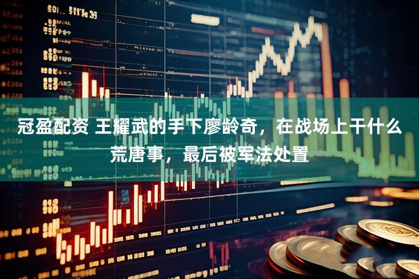 冠盈配资 王耀武的手下廖龄奇，在战场上干什么荒唐事，最后被军法处置