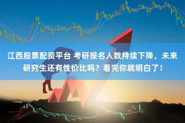 江西股票配资平台 考研报名人数持续下降，未来研究生还有性价比吗？看完你就明白了！