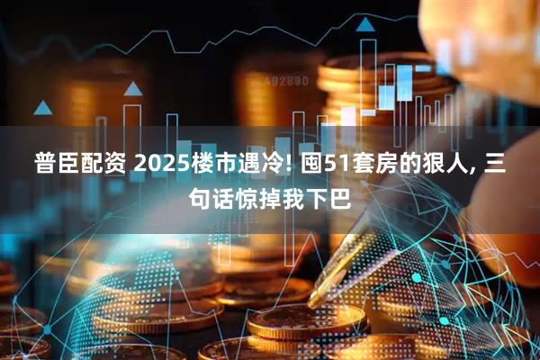 普臣配资 2025楼市遇冷! 囤51套房的狠人, 三句话惊掉我下巴