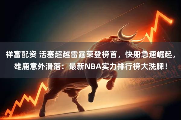 祥富配资 活塞超越雷霆荣登榜首，快船急速崛起，雄鹿意外滑落：最新NBA实力排行榜大洗牌！