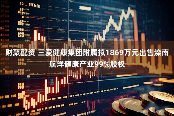 财聚配资 三爱健康集团附属拟1869万元出售滦南航洋健康产业99%股权