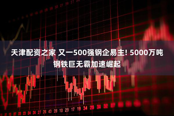 天津配资之家 又一500强钢企易主! 5000万吨钢铁巨无霸加速崛起