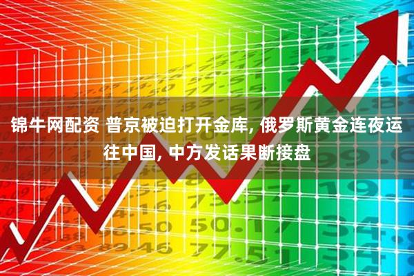锦牛网配资 普京被迫打开金库, 俄罗斯黄金连夜运往中国, 中方发话果断接盘